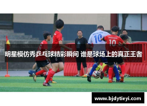 明星模仿秀乒乓球精彩瞬间 谁是球场上的真正王者